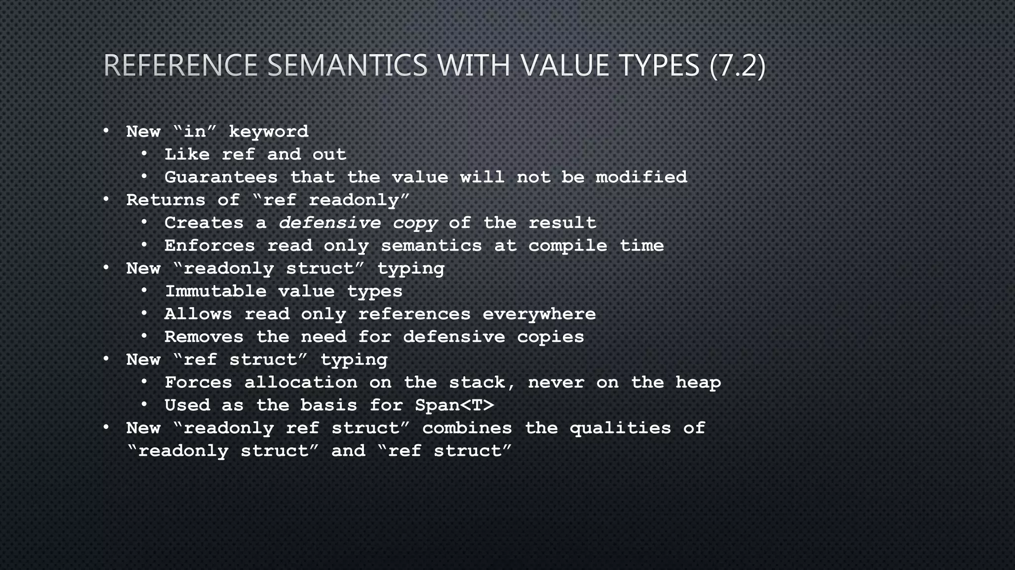 • New “in” keyword
• Like ref and out
• Guarantees that the value will not be modified
• Returns of “ref readonly”
• Creates a defensive copy of the result
• Enforces read only semantics at compile time
• New “readonly struct” typing
• Immutable value types
• Allows read only references everywhere
• Removes the need for defensive copies
• New “ref struct” typing
• Forces allocation on the stack, never on the heap
• Used as the basis for Span<T>
• New “readonly ref struct” combines the qualities of
“readonly struct” and “ref struct”
 