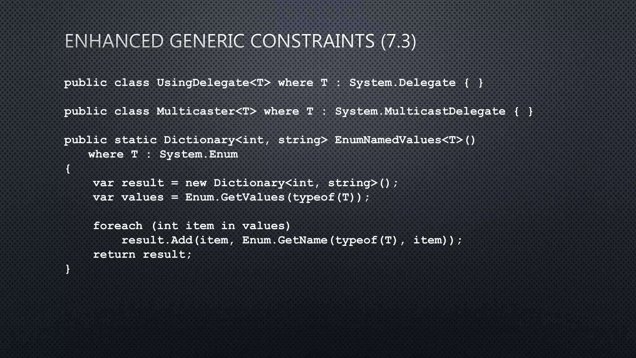 public class UsingDelegate<T> where T : System.Delegate { }
public class Multicaster<T> where T : System.MulticastDelegate { }
public static Dictionary<int, string> EnumNamedValues<T>()
where T : System.Enum
{
var result = new Dictionary<int, string>();
var values = Enum.GetValues(typeof(T));
foreach (int item in values)
result.Add(item, Enum.GetName(typeof(T), item));
return result;
}
 