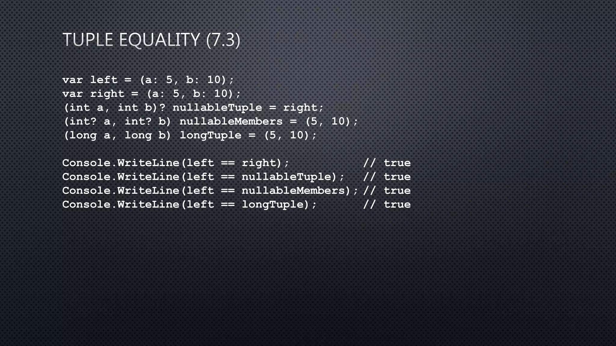 var left = (a: 5, b: 10);
var right = (a: 5, b: 10);
(int a, int b)? nullableTuple = right;
(int? a, int? b) nullableMembers = (5, 10);
(long a, long b) longTuple = (5, 10);
Console.WriteLine(left == right); // true
Console.WriteLine(left == nullableTuple); // true
Console.WriteLine(left == nullableMembers); // true
Console.WriteLine(left == longTuple); // true
 