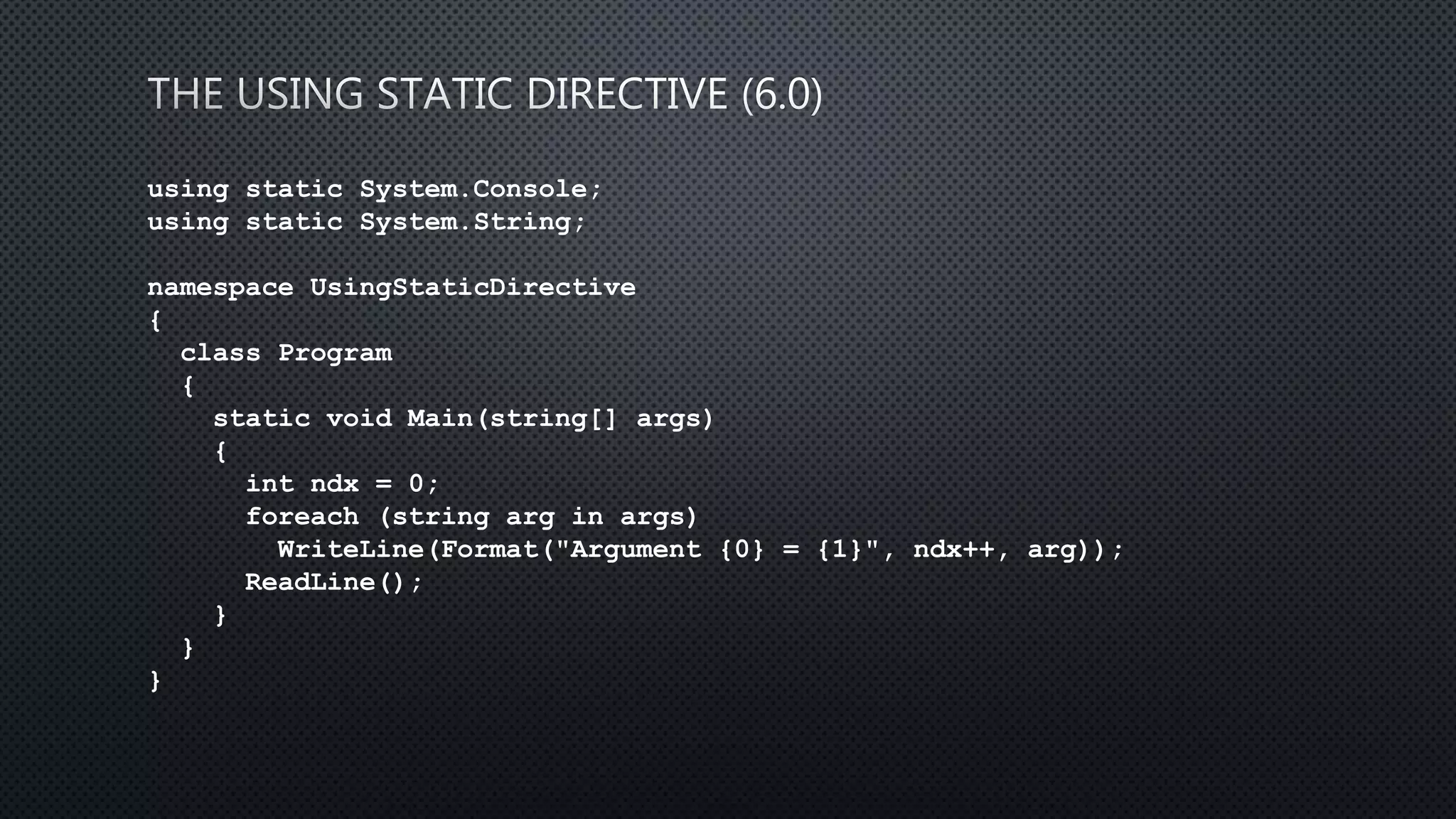 using static System.Console;
using static System.String;
namespace UsingStaticDirective
{
class Program
{
static void Main(string[] args)
{
int ndx = 0;
foreach (string arg in args)
WriteLine(Format("Argument {0} = {1}", ndx++, arg));
ReadLine();
}
}
}
 