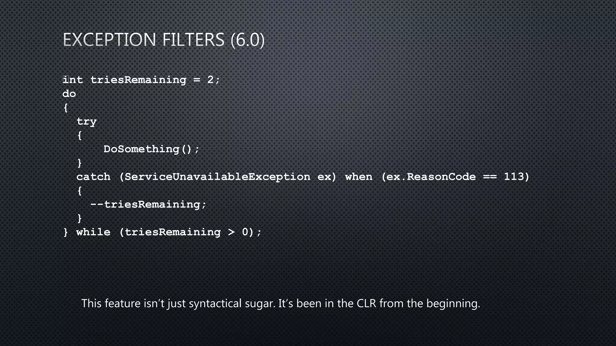 int triesRemaining = 2;
do
{
try
{
DoSomething();
}
catch (ServiceUnavailableException ex) when (ex.ReasonCode == 113)
{
--triesRemaining;
}
} while (triesRemaining > 0);
This feature isn’t just syntactical sugar. It’s been in the CLR from the beginning.
 