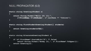 static string Greeting(Student s)
{
return String.Format("Hello {0} {1}:",
s.FirstName, s.LastName);
}
﻿static string Greeting(Student s)
{
return String.Format("Hello {0} {1}:",
s?.FirstName ?? "Unknown", s?.LastName ?? "Unknown");
}
﻿static string FirstStudentGreeting(Student[] students)
{
return Greeting(students[0]);
}
﻿static string FirstStudentGreeting(Student[] students)
{
return Greeting(students?[0]);
}
﻿static string AlternateGreeting(Student s)
{
if (s?.FirstName?.StartsWith("K") ?? false)
return String.Format("Howdy {0},", s?.FirstName?.ToUpper());
return Greeting(s);
}
 
