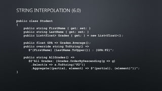 public class Student
{
public string FirstName { get; set; }
public string LastName { get; set; }
public List<float> Grades { get; } = new List<float>();
public float GPA => Grades.Average();
public override string ToString() =>
$"{FirstName} {LastName.ToUpper()} : {GPA:F2}";
public string AllGrades() =>
$@"All Grades: {Grades.OrderByDescending(g => g)
.Select(s => s.ToString("F2"))
.Aggregate((partial, element) => $"{partial}, {element}")}";
}
 