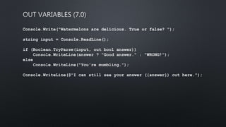 Console.Write("Watermelons are delicious. True or false? ");
string input = Console.ReadLine();
if (Boolean.TryParse(input, out bool answer))
Console.WriteLine(answer ? "Good answer." : "WRONG!");
else
Console.WriteLine("You're mumbling.");
Console.WriteLine($"I can still see your answer ({answer}) out here.");
 