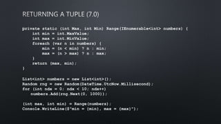 private static (int Max, int Min) Range(IEnumerable<int> numbers) {
int min = int.MaxValue;
int max = int.MinValue;
foreach (var n in numbers) {
min = (n < min) ? n : min;
max = (n > max) ? n : max;
}
return (max, min);
}
﻿List<int> numbers = new List<int>();
Random rng = new Random(DateTime.UtcNow.Millisecond);
for (int ndx = 0; ndx < 10; ndx++)
numbers.Add(rng.Next(0, 1000));
(int max, int min) = Range(numbers);
Console.WriteLine($"min = {min}, max = {max}");
 