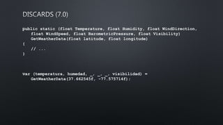 public static (float Temperature, float Humidity, float WindDirection,
float WindSpeed, float BarometricPressure, float Visibility)
GetWeatherData(float latitude, float longitude)
{
// ...
}
﻿var (temperatura, humedad, _, _, _, visibilidad) =
GetWeatherData(37.662545f, -77.575714f);
 
