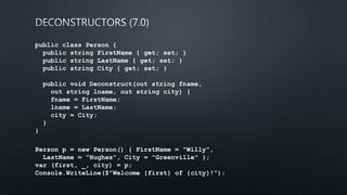 public class Person {
public string FirstName { get; set; }
public string LastName { get; set; }
public string City { get; set; }
public void Deconstruct(out string fname,
out string lname, out string city) {
fname = FirstName;
lname = LastName;
city = City;
}
}
﻿Person p = new Person() { FirstName = "Willy",
LastName = "Hughes", City = "Greenville" };
var (first, _, city) = p;
Console.WriteLine($"Welcome {first} of {city}!");
 