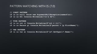 // CONST PATTERN
if (o is null) throw new ArgumentNullException(nameof(o));
if (o is 42) Console.WriteLine("it's 42");
// TYPE PATTERN
if (o is int i) Console.WriteLine($"int = {i}");
if (o is Person p) Console.WriteLine($"person = {p.FirstName}");
// VAR PATTERN
if (o is var x) Console.WriteLine($"{x?.GetType()?.Name}");
 
