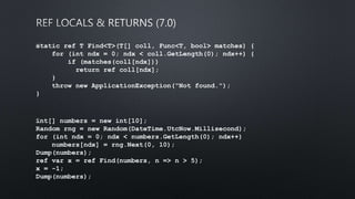static ref T Find<T>(T[] coll, Func<T, bool> matches) {
for (int ndx = 0; ndx < coll.GetLength(0); ndx++) {
if (matches(coll[ndx]))
return ref coll[ndx];
}
throw new ApplicationException("Not found.");
}
﻿int[] numbers = new int[10];
Random rng = new Random(DateTime.UtcNow.Millisecond);
for (int ndx = 0; ndx < numbers.GetLength(0); ndx++)
numbers[ndx] = rng.Next(0, 10);
Dump(numbers);
ref var x = ref Find(numbers, n => n > 5);
x = -1;
Dump(numbers);
 