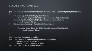 public static IEnumerable<string> ReadLineByLine(string fileName)
{
if (string.IsNullOrEmpty(fileName))
throw new ArgumentNullException(nameof(fileName));
foreach (var line in File.ReadAllLines(fileName))
yield return line;
}
﻿001: string fileName = null;
002: var query = ReadLineByLineLocal(fileName)
.Select(x => $"t{x}")
.Where(l => l.Length > 10);
003: string first = query.First();
﻿public static IEnumerable<string> ReadLineByLineLocal(string fileName)
{
if (string.IsNullOrEmpty(fileName))
throw new ArgumentNullException(nameof(fileName));
return ReadLineByLineImpl();
IEnumerable<string> ReadLineByLineImpl()
{
foreach (var line in File.ReadAllLines(fileName))
yield return line;
}
}
 