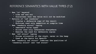 • New “in” keyword
• Like ref and out
• Guarantees that the value will not be modified
• Returns of “ref readonly”
• Creates a defensive copy of the result
• Enforces read only semantics at compile time
• New “readonly struct” typing
• Immutable value types
• Allows read only references everywhere
• Removes the need for defensive copies
• New “ref struct” typing
• Forces allocation on the stack, never on the heap
• Used as the basis for Span<T>
• New “readonly ref struct” combines the qualities of
“readonly struct” and “ref struct”
 