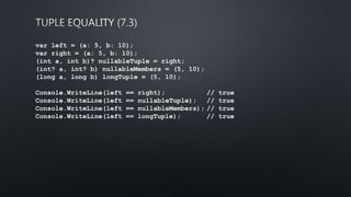 var left = (a: 5, b: 10);
var right = (a: 5, b: 10);
(int a, int b)? nullableTuple = right;
(int? a, int? b) nullableMembers = (5, 10);
(long a, long b) longTuple = (5, 10);
Console.WriteLine(left == right); // true
Console.WriteLine(left == nullableTuple); // true
Console.WriteLine(left == nullableMembers); // true
Console.WriteLine(left == longTuple); // true
 