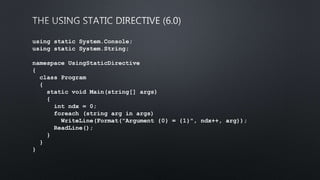 using static System.Console;
using static System.String;
namespace UsingStaticDirective
{
class Program
{
static void Main(string[] args)
{
int ndx = 0;
foreach (string arg in args)
WriteLine(Format("Argument {0} = {1}", ndx++, arg));
ReadLine();
}
}
}
 