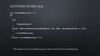 int triesRemaining = 2;
do
{
try
{
DoSomething();
}
catch (ServiceUnavailableException ex) when (ex.ReasonCode == 113)
{
--triesRemaining;
}
} while (triesRemaining > 0);
This feature isn’t just syntactical sugar. It’s been in the CLR from the beginning.
 