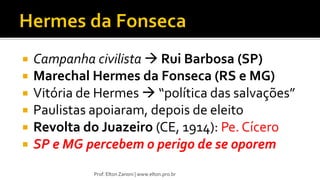  Campanha civilista  Rui Barbosa (SP)
 Marechal Hermes da Fonseca (RS e MG)
 Vitória de Hermes  “política das salvações”
 Paulistas apoiaram, depois de eleito
 Revolta do Juazeiro (CE, 1914): Pe. Cícero
 SP e MG percebem o perigo de se oporem
Prof. Elton Zanoni | www.elton.pro.br
 