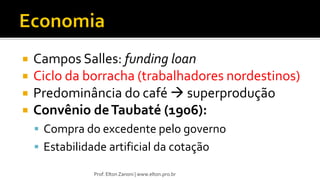  Campos Salles: funding loan
 Ciclo da borracha (trabalhadores nordestinos)
 Predominância do café  superprodução
 Convênio deTaubaté (1906):
 Compra do excedente pelo governo
 Estabilidade artificial da cotação
Prof. Elton Zanoni | www.elton.pro.br
 
