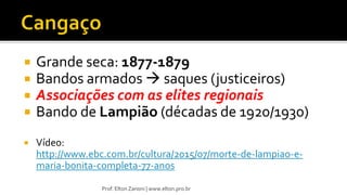  Grande seca: 1877-1879
 Bandos armados  saques (justiceiros)
 Associações com as elites regionais
 Bando de Lampião (décadas de 1920/1930)
 Vídeo:
http://www.ebc.com.br/cultura/2015/07/morte-de-lampiao-e-
maria-bonita-completa-77-anos
Prof. Elton Zanoni | www.elton.pro.br
 