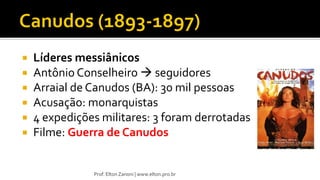  Líderes messiânicos
 Antônio Conselheiro  seguidores
 Arraial de Canudos (BA): 30 mil pessoas
 Acusação: monarquistas
 4 expedições militares: 3 foram derrotadas
 Filme: Guerra de Canudos
Prof. Elton Zanoni | www.elton.pro.br
 
