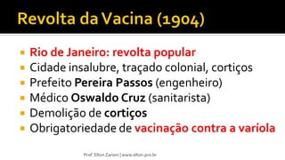  Rio de Janeiro: revolta popular
 Cidade insalubre, traçado colonial, cortiços
 Prefeito Pereira Passos (engenheiro)
 Médico Oswaldo Cruz (sanitarista)
 Demolição de cortiços
 Obrigatoriedade de vacinação contra a varíola
Prof. Elton Zanoni | www.elton.pro.br
 