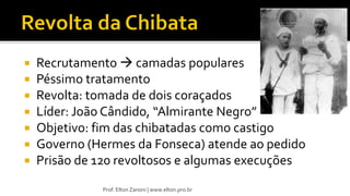  Recrutamento  camadas populares
 Péssimo tratamento
 Revolta: tomada de dois coraçados
 Líder: João Cândido, “Almirante Negro”
 Objetivo: fim das chibatadas como castigo
 Governo (Hermes da Fonseca) atende ao pedido
 Prisão de 120 revoltosos e algumas execuções
Prof. Elton Zanoni | www.elton.pro.br
 