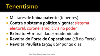  Militares de baixa patente (tenentes)
 Contra o sistema político vigente: sistema
eleitoral; coronelismo; civis no poder
 Exército  moralidade; modernidade
 Revolta do Forte de Copacabana (18 do Forte)
 Revolta Paulista (1924): SP por 20 dias
Prof. Elton Zanoni | www.elton.pro.br
 