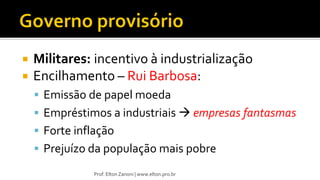  Militares: incentivo à industrialização
 Encilhamento – Rui Barbosa:
 Emissão de papel moeda
 Empréstimos a industriais  empresas fantasmas
 Forte inflação
 Prejuízo da população mais pobre
Prof. Elton Zanoni | www.elton.pro.br
 