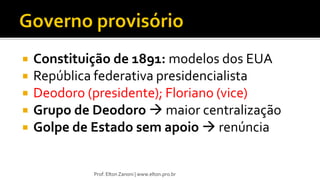  Constituição de 1891: modelos dos EUA
 República federativa presidencialista
 Deodoro (presidente); Floriano (vice)
 Grupo de Deodoro  maior centralização
 Golpe de Estado sem apoio  renúncia
Prof. Elton Zanoni | www.elton.pro.br
 