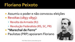  Assumiu o poder e não convocou eleições
 Revoltas (1893-1895):
 Revolta da Armada (RJ)
 Revolução Federalista (RS, SC, PR)
 “Marechal de Ferro”
 Paulistas (PRP) apoiaram Floriano
Prof. Elton Zanoni | www.elton.pro.br
 