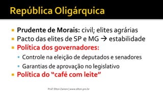  Prudente de Morais: civil; elites agrárias
 Pacto das elites de SP e MG  estabilidade
 Política dos governadores:
 Controle na eleição de deputados e senadores
 Garantias de aprovação no legislativo
 Política do “café com leite”
Prof. Elton Zanoni | www.elton.pro.br
 
