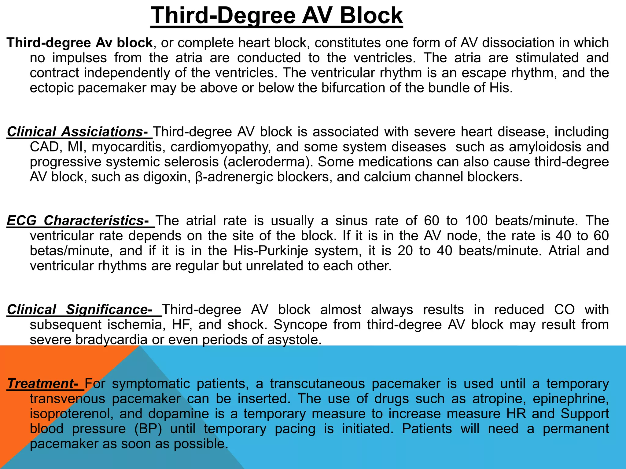 Third-Degree AV Block
Third-degree Av block, or complete heart block, constitutes one form of AV dissociation in which
no impulses from the atria are conducted to the ventricles. The atria are stimulated and
contract independently of the ventricles. The ventricular rhythm is an escape rhythm, and the
ectopic pacemaker may be above or below the bifurcation of the bundle of His.
Clinical Assiciations- Third-degree AV block is associated with severe heart disease, including
CAD, MI, myocarditis, cardiomyopathy, and some system diseases such as amyloidosis and
progressive systemic selerosis (acleroderma). Some medications can also cause third-degree
AV block, such as digoxin, β-adrenergic blockers, and calcium channel blockers.
ECG Characteristics- The atrial rate is usually a sinus rate of 60 to 100 beats/minute. The
ventricular rate depends on the site of the block. If it is in the AV node, the rate is 40 to 60
betas/minute, and if it is in the His-Purkinje system, it is 20 to 40 beats/minute. Atrial and
ventricular rhythms are regular but unrelated to each other.
Clinical Significance- Third-degree AV block almost always results in reduced CO with
subsequent ischemia, HF, and shock. Syncope from third-degree AV block may result from
severe bradycardia or even periods of asystole.
Treatment- For symptomatic patients, a transcutaneous pacemaker is used until a temporary
transvenous pacemaker can be inserted. The use of drugs such as atropine, epinephrine,
isoproterenol, and dopamine is a temporary measure to increase measure HR and Support
blood pressure (BP) until temporary pacing is initiated. Patients will need a permanent
pacemaker as soon as possible.
 
