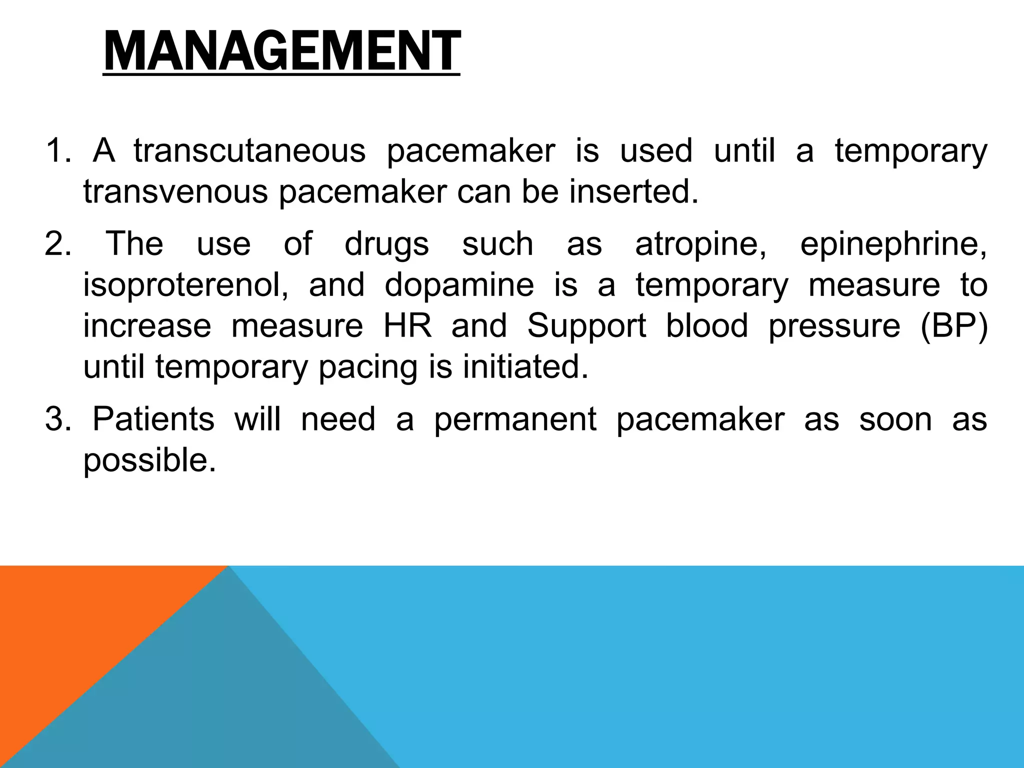 MANAGEMENT
1. A transcutaneous pacemaker is used until a temporary
transvenous pacemaker can be inserted.
2. The use of drugs such as atropine, epinephrine,
isoproterenol, and dopamine is a temporary measure to
increase measure HR and Support blood pressure (BP)
until temporary pacing is initiated.
3. Patients will need a permanent pacemaker as soon as
possible.
 