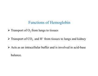 Functions of Hemoglobin
 Transport of O2 from lungs to tissues
 Transport of CO2 and H+ from tissues to lungs and kidney
 Acts as an intracellular buffer and is involved in acid-base
balance.
Functions of Hemoglobin
 Transport of O2 from lungs to tissues
 Transport of CO2 and H+ from tissues to lungs and kidney
 Acts as an intracellular buffer and is involved in acid-base
balance.
 