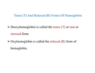 Tense (T) And Relaxed (R) Forms Of Hemoglobin
 Deoxyhemoglobin is called the tense (T) or taut or
stressed form
 Oxyhemoglobin is called the relaxed (R) form of
hemoglobin.
Tense (T) And Relaxed (R) Forms Of Hemoglobin
 Deoxyhemoglobin is called the tense (T) or taut or
stressed form
 Oxyhemoglobin is called the relaxed (R) form of
hemoglobin.
 