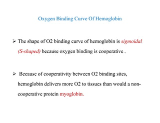 Oxygen Binding Curve Of Hemoglobin
 The shape of O2 binding curve of hemoglobin is sigmoidal
(S-shaped) because oxygen binding is cooperative .
 Because of cooperativity between O2 binding sites,
hemoglobin delivers more O2 to tissues than would a non-
cooperative protein myoglobin.
Oxygen Binding Curve Of Hemoglobin
 The shape of O2 binding curve of hemoglobin is sigmoidal
(S-shaped) because oxygen binding is cooperative .
 Because of cooperativity between O2 binding sites,
hemoglobin delivers more O2 to tissues than would a non-
cooperative protein myoglobin.
 