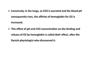  Conversely, in the lungs, as CO2 is excreted and the blood pH
consequently rises, the affinity of hemoglobin for O2 is
increased.
 This effect of pH and CO2 concentration on the binding and
release of O2 by hemoglobin is called Bohr effect, after the
Danish physiologist who discovered it.
 Conversely, in the lungs, as CO2 is excreted and the blood pH
consequently rises, the affinity of hemoglobin for O2 is
increased.
 This effect of pH and CO2 concentration on the binding and
release of O2 by hemoglobin is called Bohr effect, after the
Danish physiologist who discovered it.
 