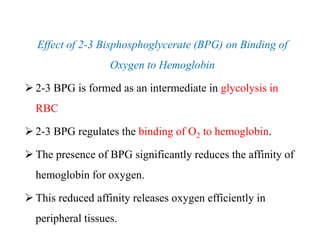 Effect of 2-3 Bisphosphoglycerate (BPG) on Binding of
Oxygen to Hemoglobin
 2-3 BPG is formed as an intermediate in glycolysis in
RBC
 2-3 BPG regulates the binding of O2 to hemoglobin.
 The presence of BPG significantly reduces the affinity of
hemoglobin for oxygen.
 This reduced affinity releases oxygen efficiently in
peripheral tissues.
Effect of 2-3 Bisphosphoglycerate (BPG) on Binding of
Oxygen to Hemoglobin
 2-3 BPG is formed as an intermediate in glycolysis in
RBC
 2-3 BPG regulates the binding of O2 to hemoglobin.
 The presence of BPG significantly reduces the affinity of
hemoglobin for oxygen.
 This reduced affinity releases oxygen efficiently in
peripheral tissues.
 