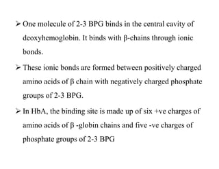  One molecule of 2-3 BPG binds in the central cavity of
deoxyhemoglobin. It binds with β-chains through ionic
bonds.
 These ionic bonds are formed between positively charged
amino acids of β chain with negatively charged phosphate
groups of 2-3 BPG.
 In HbA, the binding site is made up of six +ve charges of
amino acids of β -globin chains and five -ve charges of
phosphate groups of 2-3 BPG
 One molecule of 2-3 BPG binds in the central cavity of
deoxyhemoglobin. It binds with β-chains through ionic
bonds.
 These ionic bonds are formed between positively charged
amino acids of β chain with negatively charged phosphate
groups of 2-3 BPG.
 In HbA, the binding site is made up of six +ve charges of
amino acids of β -globin chains and five -ve charges of
phosphate groups of 2-3 BPG
 