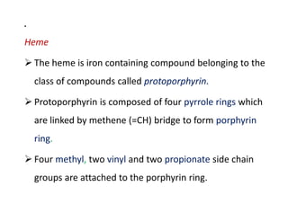 .
Heme
 The heme is iron containing compound belonging to the
class of compounds called protoporphyrin.
 Protoporphyrin is composed of four pyrrole rings which
are linked by methene (=CH) bridge to form porphyrin
ring.
 Four methyl, two vinyl and two propionate side chain
groups are attached to the porphyrin ring.
.
Heme
 The heme is iron containing compound belonging to the
class of compounds called protoporphyrin.
 Protoporphyrin is composed of four pyrrole rings which
are linked by methene (=CH) bridge to form porphyrin
ring.
 Four methyl, two vinyl and two propionate side chain
groups are attached to the porphyrin ring.
 