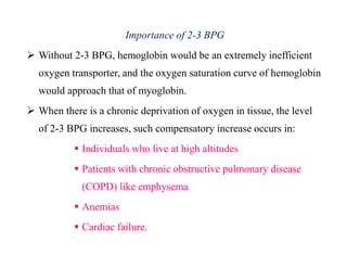 Importance of 2-3 BPG
 Without 2-3 BPG, hemoglobin would be an extremely inefficient
oxygen transporter, and the oxygen saturation curve of hemoglobin
would approach that of myoglobin.
 When there is a chronic deprivation of oxygen in tissue, the level
of 2-3 BPG increases, such compensatory increase occurs in:
 Individuals who live at high altitudes
 Patients with chronic obstructive pulmonary disease
(COPD) like emphysema
 Anemias
 Cardiac failure.
Importance of 2-3 BPG
 Without 2-3 BPG, hemoglobin would be an extremely inefficient
oxygen transporter, and the oxygen saturation curve of hemoglobin
would approach that of myoglobin.
 When there is a chronic deprivation of oxygen in tissue, the level
of 2-3 BPG increases, such compensatory increase occurs in:
 Individuals who live at high altitudes
 Patients with chronic obstructive pulmonary disease
(COPD) like emphysema
 Anemias
 Cardiac failure.
 