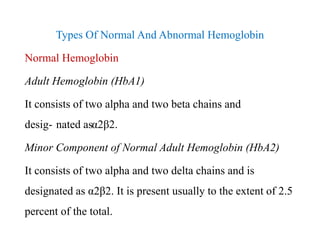 Types Of Normal And Abnormal Hemoglobin
Normal Hemoglobin
Adult Hemoglobin (HbA1)
It consists of two alpha and two beta chains and
desig- nated asα2β2.
Minor Component of Normal Adult Hemoglobin (HbA2)
It consists of two alpha and two delta chains and is
designated as α2β2. It is present usually to the extent of 2.5
percent of the total.
Types Of Normal And Abnormal Hemoglobin
Normal Hemoglobin
Adult Hemoglobin (HbA1)
It consists of two alpha and two beta chains and
desig- nated asα2β2.
Minor Component of Normal Adult Hemoglobin (HbA2)
It consists of two alpha and two delta chains and is
designated as α2β2. It is present usually to the extent of 2.5
percent of the total.
 
