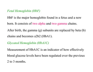 Fetal Hemoglobin (HbF)
HbF is the major hemoglobin found in a fetus and a new
born. It consists of two alpha and two gamma chains.
After birth, the gamma (g) subunits are replaced by beta (b)
chains and becomes a2b2 (HbA1).
Glycated Hemoglobin (HbA1C)
Measurement of HbA1C is an indicator of how effectively
blood glucose levels have been regulated over the previous
2 to 3 months.
Fetal Hemoglobin (HbF)
HbF is the major hemoglobin found in a fetus and a new
born. It consists of two alpha and two gamma chains.
After birth, the gamma (g) subunits are replaced by beta (b)
chains and becomes a2b2 (HbA1).
Glycated Hemoglobin (HbA1C)
Measurement of HbA1C is an indicator of how effectively
blood glucose levels have been regulated over the previous
2 to 3 months.
 