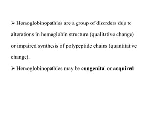  Hemoglobinopathies are a group of disorders due to
alterations in hemoglobin structure (qualitative change)
or impaired synthesis of polypeptide chains (quantitative
change).
 Hemoglobinopathies may be congenital or acquired
 Hemoglobinopathies are a group of disorders due to
alterations in hemoglobin structure (qualitative change)
or impaired synthesis of polypeptide chains (quantitative
change).
 Hemoglobinopathies may be congenital or acquired
 