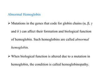 Abnormal Hemoglobin
 Mutations in the genes that code for globin chains (α, β, 
and δ ) can affect their formation and biological function
of hemoglobin. Such hemoglobins are called abnormal
hemoglobin.
 When biological function is altered due to a mutation in
hemoglobin, the condition is called hemoglobinopathy.
Abnormal Hemoglobin
 Mutations in the genes that code for globin chains (α, β, 
and δ ) can affect their formation and biological function
of hemoglobin. Such hemoglobins are called abnormal
hemoglobin.
 When biological function is altered due to a mutation in
hemoglobin, the condition is called hemoglobinopathy.
 