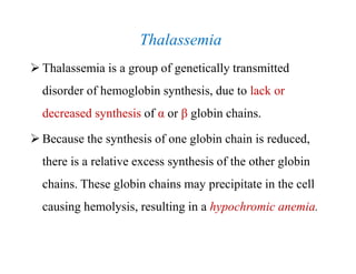 Thalassemia
 Thalassemia is a group of genetically transmitted
disorder of hemoglobin synthesis, due to lack or
decreased synthesis of α or β globin chains.
 Because the synthesis of one globin chain is reduced,
there is a relative excess synthesis of the other globin
chains. These globin chains may precipitate in the cell
causing hemolysis, resulting in a hypochromic anemia.
Thalassemia
 Thalassemia is a group of genetically transmitted
disorder of hemoglobin synthesis, due to lack or
decreased synthesis of α or β globin chains.
 Because the synthesis of one globin chain is reduced,
there is a relative excess synthesis of the other globin
chains. These globin chains may precipitate in the cell
causing hemolysis, resulting in a hypochromic anemia.
 