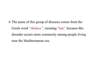  The name of this group of diseases comes from the
Greek word “thalasa”, meaning “sea”, because this
disorder occurs more commonly among people living
near the Mediterranean sea.
 The name of this group of diseases comes from the
Greek word “thalasa”, meaning “sea”, because this
disorder occurs more commonly among people living
near the Mediterranean sea.
 