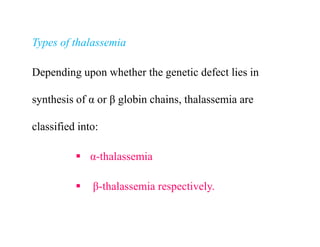 Types of thalassemia
Depending upon whether the genetic defect lies in
synthesis of α or β globin chains, thalassemia are
classified into:
 α-thalassemia
 β-thalassemia respectively.
Types of thalassemia
Depending upon whether the genetic defect lies in
synthesis of α or β globin chains, thalassemia are
classified into:
 α-thalassemia
 β-thalassemia respectively.
 