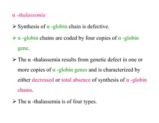 α -thalassemia
 Synthesis of α -globin chain is defective.
 α -globin chains are coded by four copies of α -globin
gene.
 The α -thalassemia results from genetic defect in one or
more copies of α -globin genes and is characterized by
either decreased or total absence of synthesis of α -globin
chains.
 The α -thalassemia is of four types.
α -thalassemia
 Synthesis of α -globin chain is defective.
 α -globin chains are coded by four copies of α -globin
gene.
 The α -thalassemia results from genetic defect in one or
more copies of α -globin genes and is characterized by
either decreased or total absence of synthesis of α -globin
chains.
 The α -thalassemia is of four types.
 