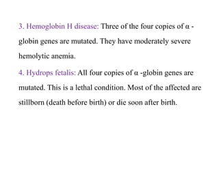 3. Hemoglobin H disease: Three of the four copies of α -
globin genes are mutated. They have moderately severe
hemolytic anemia.
4. Hydrops fetalis: All four copies of α -globin genes are
mutated. This is a lethal condition. Most of the affected are
stillborn (death before birth) or die soon after birth.
3. Hemoglobin H disease: Three of the four copies of α -
globin genes are mutated. They have moderately severe
hemolytic anemia.
4. Hydrops fetalis: All four copies of α -globin genes are
mutated. This is a lethal condition. Most of the affected are
stillborn (death before birth) or die soon after birth.
 