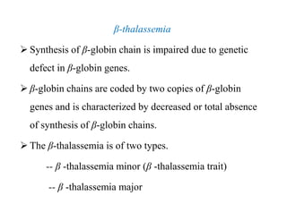 β-thalassemia
 Synthesis of β-globin chain is impaired due to genetic
defect in β-globin genes.
 β-globin chains are coded by two copies of β-globin
genes and is characterized by decreased or total absence
of synthesis of β-globin chains.
 The β-thalassemia is of two types.
-- β -thalassemia minor (β -thalassemia trait)
-- β -thalassemia major
β-thalassemia
 Synthesis of β-globin chain is impaired due to genetic
defect in β-globin genes.
 β-globin chains are coded by two copies of β-globin
genes and is characterized by decreased or total absence
of synthesis of β-globin chains.
 The β-thalassemia is of two types.
-- β -thalassemia minor (β -thalassemia trait)
-- β -thalassemia major
 