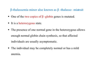 β-thalassemia minor also known as β -thalasse- miatrait
 One of the two copies of β -globin genes is mutated.
 It is a heterozygous state.
 The presence of one normal gene in the heterozygous allows
enough normal globin chain synthesis, so that affected
individuals are usually asymptomatic.
 The individual may be completely normal or has a mild
anemia.
β-thalassemia minor also known as β -thalasse- miatrait
 One of the two copies of β -globin genes is mutated.
 It is a heterozygous state.
 The presence of one normal gene in the heterozygous allows
enough normal globin chain synthesis, so that affected
individuals are usually asymptomatic.
 The individual may be completely normal or has a mild
anemia.
 